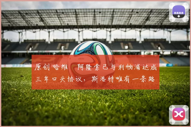 原创 哈维・阿隆索已与利物浦达成三年口头协议，斯洛特唯有一条路可 “翻盘”