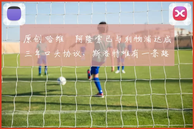 原创 哈维・阿隆索已与利物浦达成三年口头协议，斯洛特唯有一条路可 “翻盘”