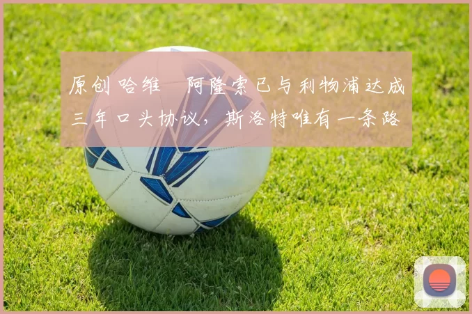 原创 哈维・阿隆索已与利物浦达成三年口头协议，斯洛特唯有一条路可 “翻盘”