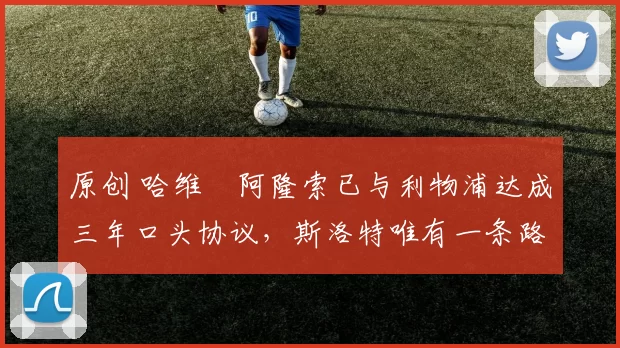 原创 哈维・阿隆索已与利物浦达成三年口头协议，斯洛特唯有一条路可 “翻盘”