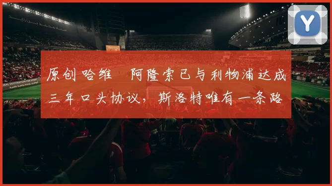 原创 哈维・阿隆索已与利物浦达成三年口头协议，斯洛特唯有一条路可 “翻盘”