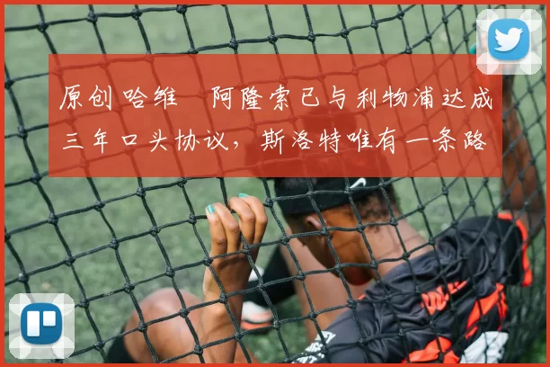 原创 哈维・阿隆索已与利物浦达成三年口头协议，斯洛特唯有一条路可 “翻盘”