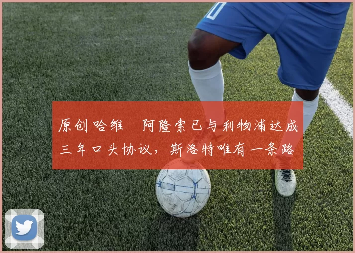 原创 哈维・阿隆索已与利物浦达成三年口头协议，斯洛特唯有一条路可 “翻盘”