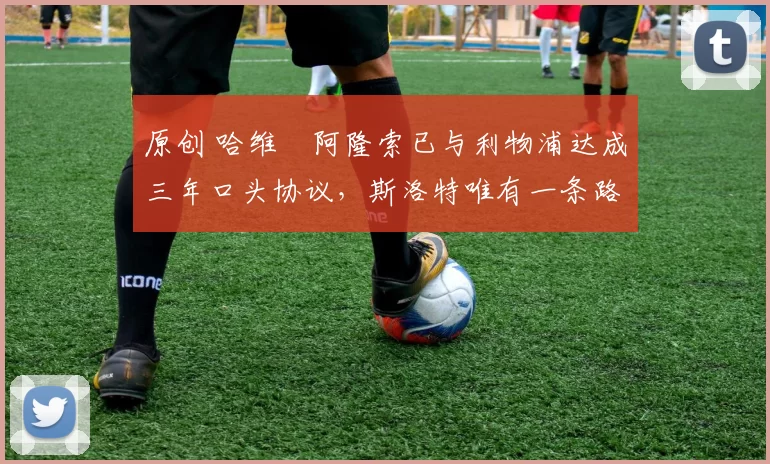 原创 哈维・阿隆索已与利物浦达成三年口头协议，斯洛特唯有一条路可 “翻盘”