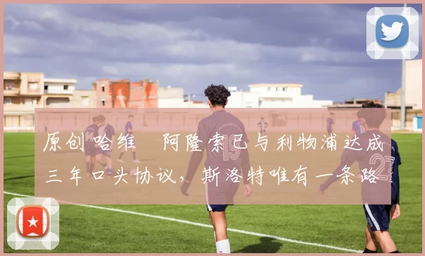 原创 哈维・阿隆索已与利物浦达成三年口头协议，斯洛特唯有一条路可 “翻盘”