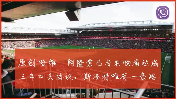 原创 哈维・阿隆索已与利物浦达成三年口头协议，斯洛特唯有一条路可 “翻盘”