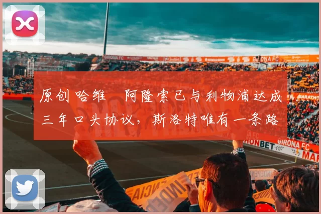 原创 哈维・阿隆索已与利物浦达成三年口头协议，斯洛特唯有一条路可 “翻盘”