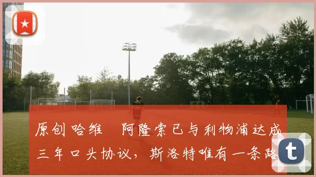 原创 哈维・阿隆索已与利物浦达成三年口头协议，斯洛特唯有一条路可 “翻盘”