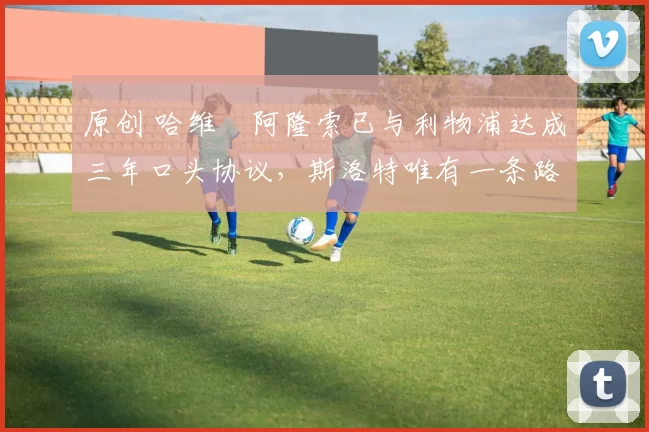 原创 哈维・阿隆索已与利物浦达成三年口头协议，斯洛特唯有一条路可 “翻盘”