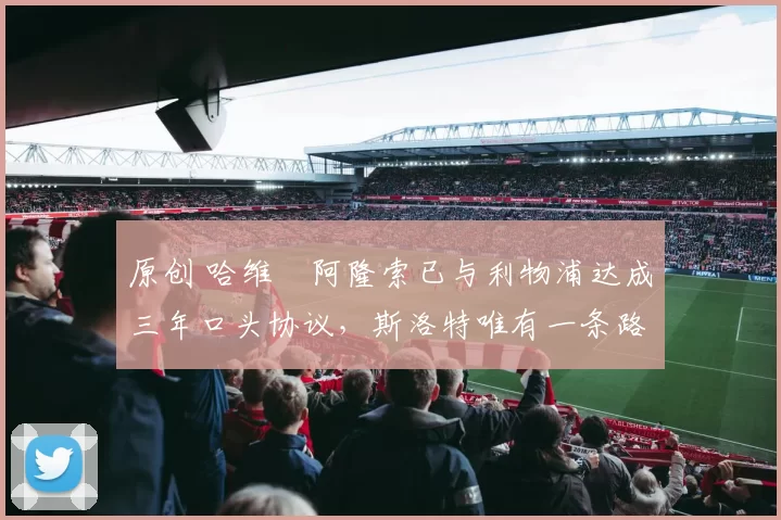 原创 哈维・阿隆索已与利物浦达成三年口头协议，斯洛特唯有一条路可 “翻盘”