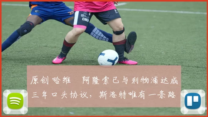 原创 哈维・阿隆索已与利物浦达成三年口头协议，斯洛特唯有一条路可 “翻盘”