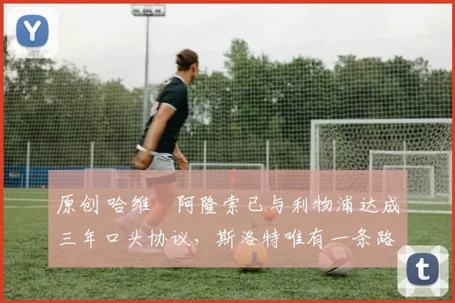 原创 哈维・阿隆索已与利物浦达成三年口头协议，斯洛特唯有一条路可 “翻盘”