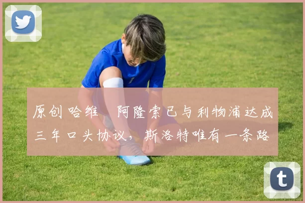 原创 哈维・阿隆索已与利物浦达成三年口头协议，斯洛特唯有一条路可 “翻盘”