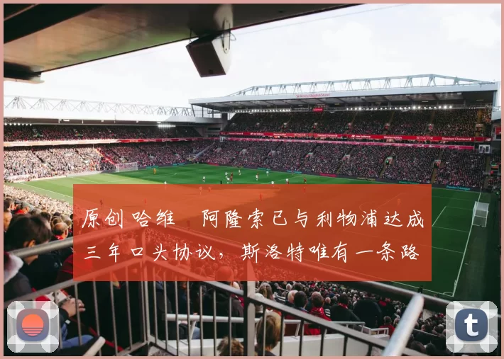 原创 哈维・阿隆索已与利物浦达成三年口头协议，斯洛特唯有一条路可 “翻盘”