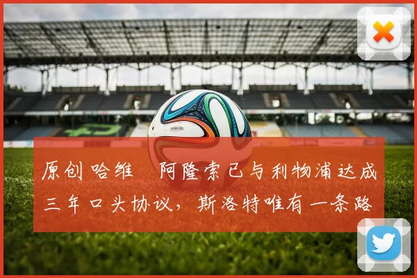 原创 哈维・阿隆索已与利物浦达成三年口头协议，斯洛特唯有一条路可 “翻盘”