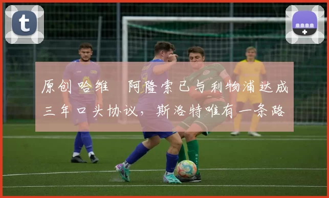 原创 哈维・阿隆索已与利物浦达成三年口头协议，斯洛特唯有一条路可 “翻盘”