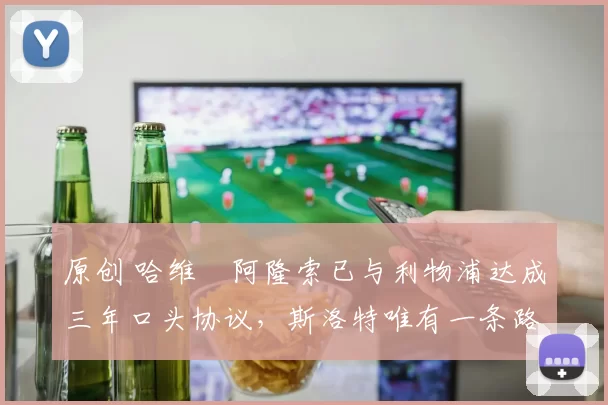 原创 哈维・阿隆索已与利物浦达成三年口头协议，斯洛特唯有一条路可 “翻盘”