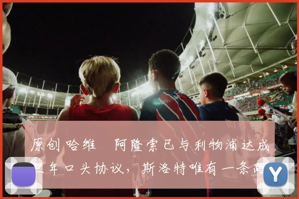 原创 哈维・阿隆索已与利物浦达成三年口头协议，斯洛特唯有一条路可 “翻盘”