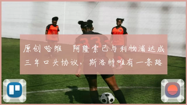 原创 哈维・阿隆索已与利物浦达成三年口头协议，斯洛特唯有一条路可 “翻盘”