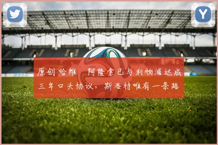 原创 哈维・阿隆索已与利物浦达成三年口头协议，斯洛特唯有一条路可 “翻盘”