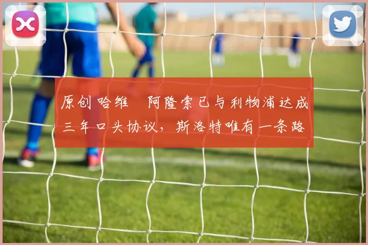 原创 哈维・阿隆索已与利物浦达成三年口头协议，斯洛特唯有一条路可 “翻盘”