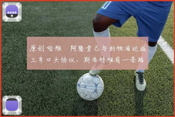 原创 哈维・阿隆索已与利物浦达成三年口头协议，斯洛特唯有一条路可 “翻盘”