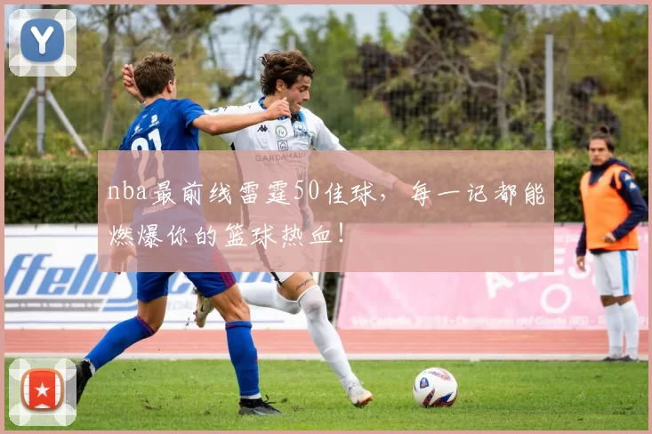 nba最前线雷霆50佳球,每一记都能燃爆你的篮球热血!