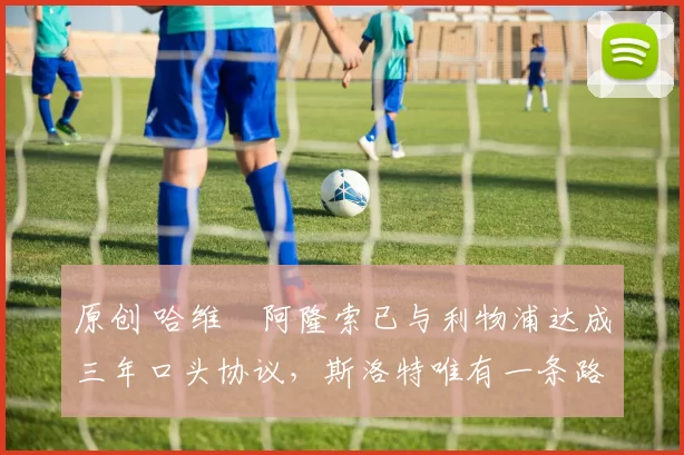 原创 哈维・阿隆索已与利物浦达成三年口头协议，斯洛特唯有一条路可 “翻盘”