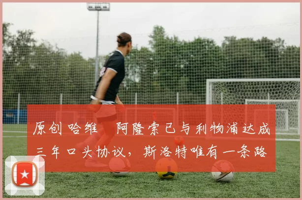 原创 哈维・阿隆索已与利物浦达成三年口头协议，斯洛特唯有一条路可 “翻盘”