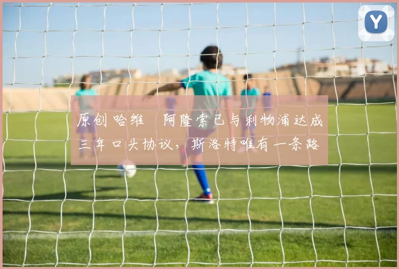 原创 哈维・阿隆索已与利物浦达成三年口头协议，斯洛特唯有一条路可 “翻盘”