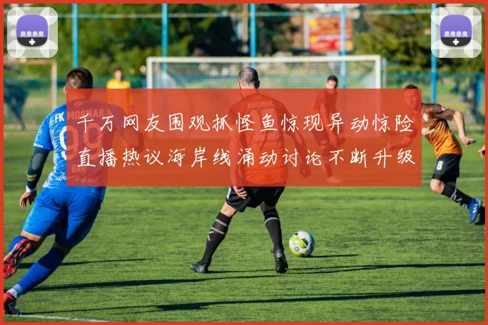 千万网友围观抓怪鱼惊现异动惊险直播热议海岸线涌动讨论不断升级