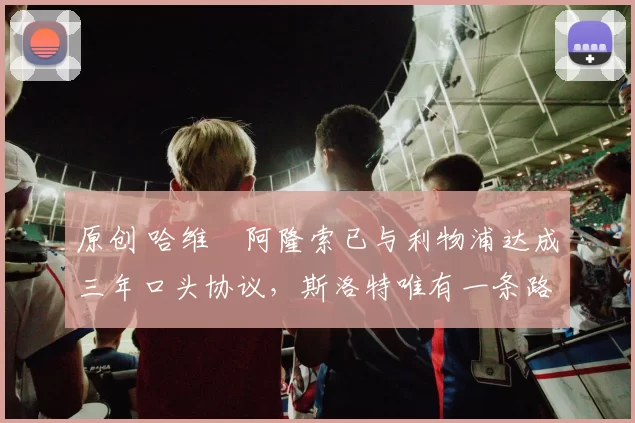 原创 哈维・阿隆索已与利物浦达成三年口头协议，斯洛特唯有一条路可 “翻盘”