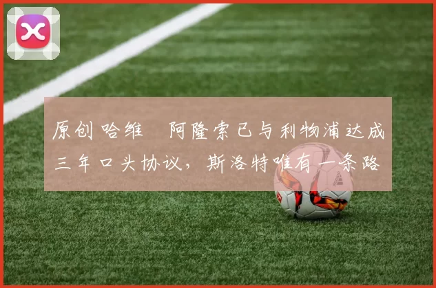 原创 哈维・阿隆索已与利物浦达成三年口头协议，斯洛特唯有一条路可 “翻盘”