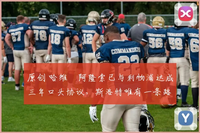 原创 哈维・阿隆索已与利物浦达成三年口头协议，斯洛特唯有一条路可 “翻盘”