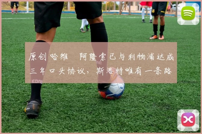 原创 哈维・阿隆索已与利物浦达成三年口头协议，斯洛特唯有一条路可 “翻盘”