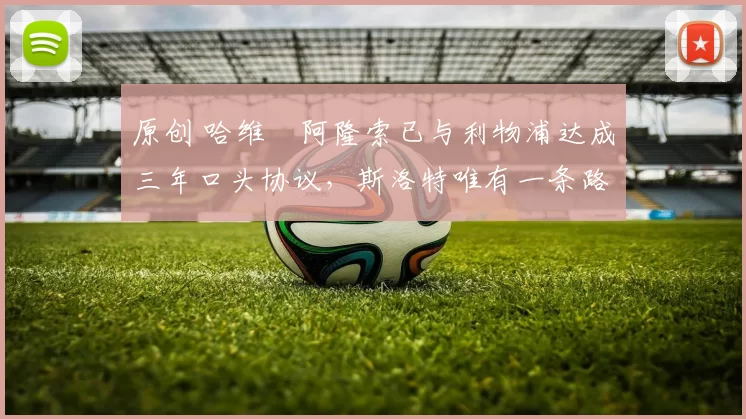 原创 哈维・阿隆索已与利物浦达成三年口头协议，斯洛特唯有一条路可 “翻盘”