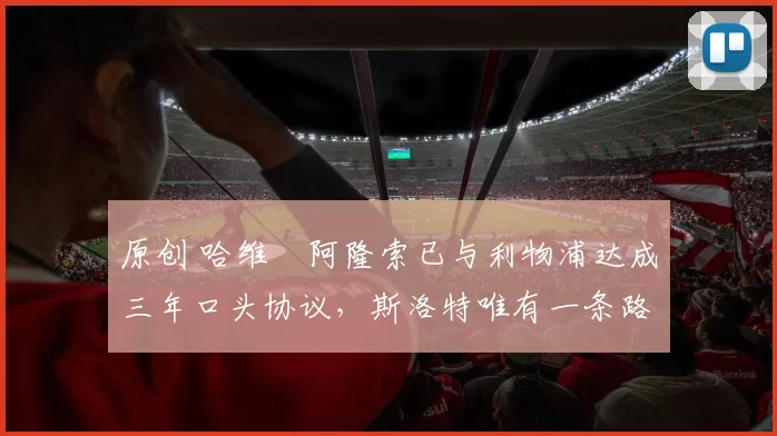 原创 哈维・阿隆索已与利物浦达成三年口头协议，斯洛特唯有一条路可 “翻盘”