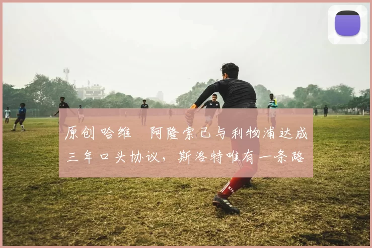 原创 哈维・阿隆索已与利物浦达成三年口头协议，斯洛特唯有一条路可 “翻盘”