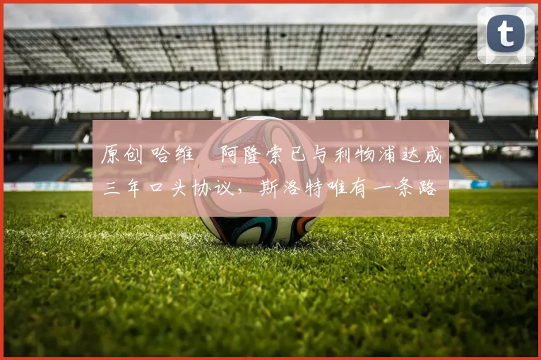 原创 哈维・阿隆索已与利物浦达成三年口头协议，斯洛特唯有一条路可 “翻盘”