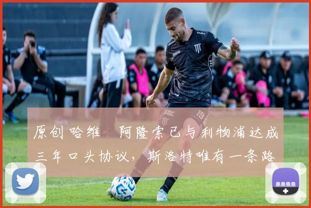 原创 哈维・阿隆索已与利物浦达成三年口头协议，斯洛特唯有一条路可 “翻盘”