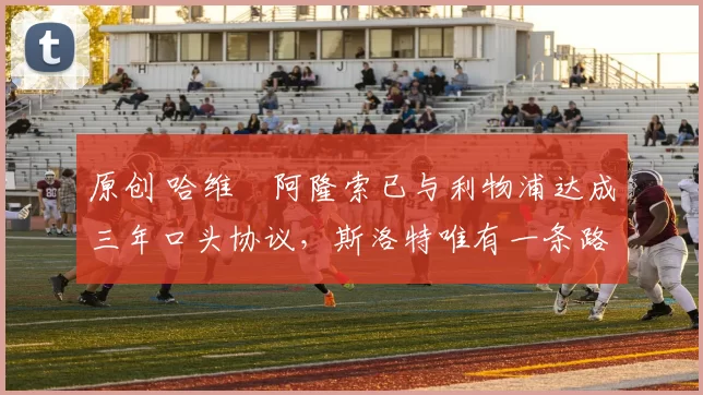 原创 哈维・阿隆索已与利物浦达成三年口头协议，斯洛特唯有一条路可 “翻盘”