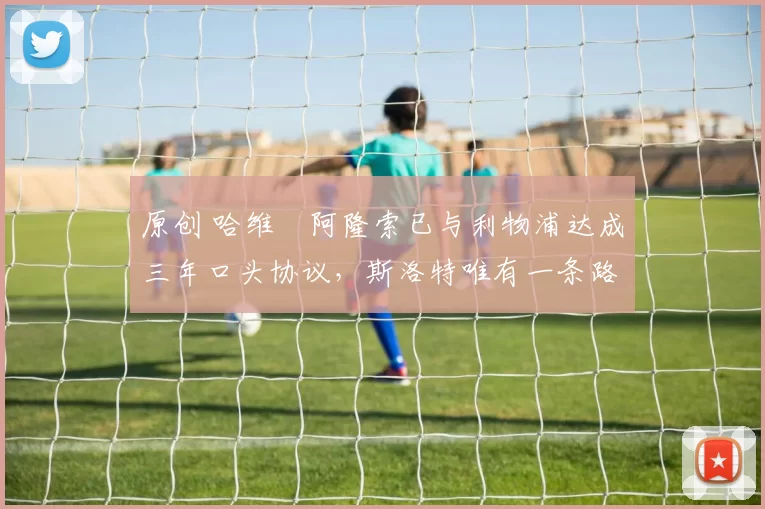 原创 哈维・阿隆索已与利物浦达成三年口头协议，斯洛特唯有一条路可 “翻盘”