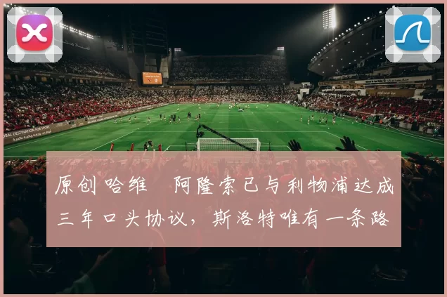 原创 哈维・阿隆索已与利物浦达成三年口头协议，斯洛特唯有一条路可 “翻盘”