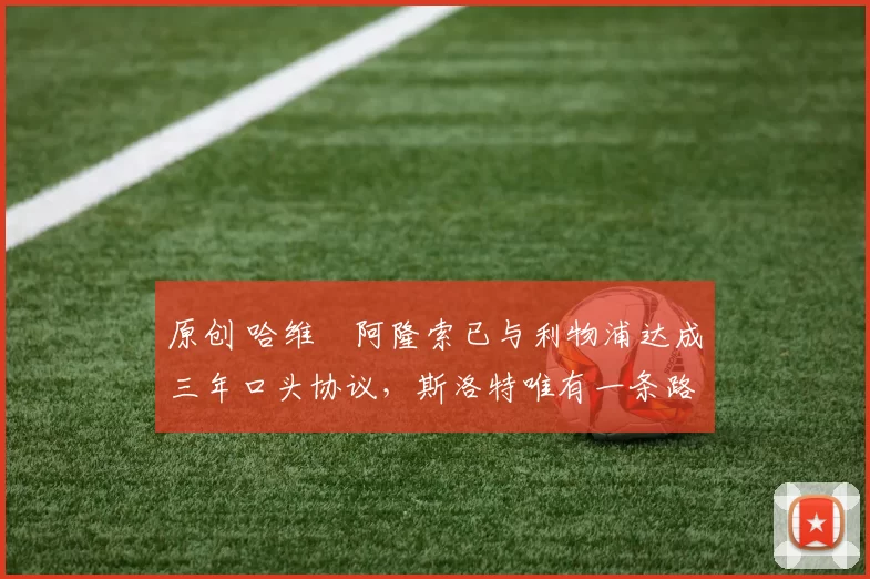 原创 哈维・阿隆索已与利物浦达成三年口头协议，斯洛特唯有一条路可 “翻盘”