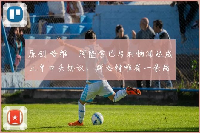 原创 哈维・阿隆索已与利物浦达成三年口头协议，斯洛特唯有一条路可 “翻盘”