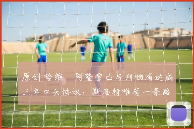 原创 哈维・阿隆索已与利物浦达成三年口头协议，斯洛特唯有一条路可 “翻盘”