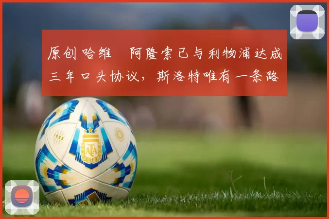 原创 哈维・阿隆索已与利物浦达成三年口头协议，斯洛特唯有一条路可 “翻盘”