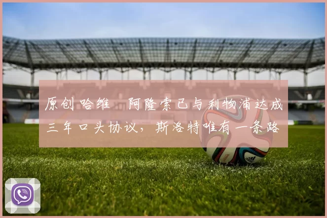 原创 哈维・阿隆索已与利物浦达成三年口头协议，斯洛特唯有一条路可 “翻盘”