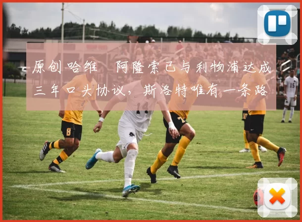 原创 哈维・阿隆索已与利物浦达成三年口头协议，斯洛特唯有一条路可 “翻盘”