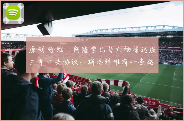 原创 哈维・阿隆索已与利物浦达成三年口头协议，斯洛特唯有一条路可 “翻盘”